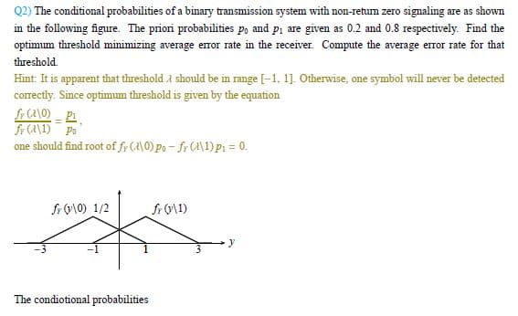 Q2) The conditional probabilities of a binary transmission system with non-return zero signaling are as shown
in the following figure. The priori probabilities po and p₁ are given as 0.2 and 0.8 respectively. Find the
optimum threshold minimizing average error rate in the receiver. Compute the average error rate for that
threshold.
Hint: It is apparent that threshold should be in range [-1. 1]. Otherwise, one symbol will never be detected
correctly. Since optimum threshold is given by the equation
fr (210)_P1
fr (11) Po
one should find root of fr (0) Po-fr (11) P₁ = 0.
fr (10) 1/2
fr (v\1)
The condiotional probabilities