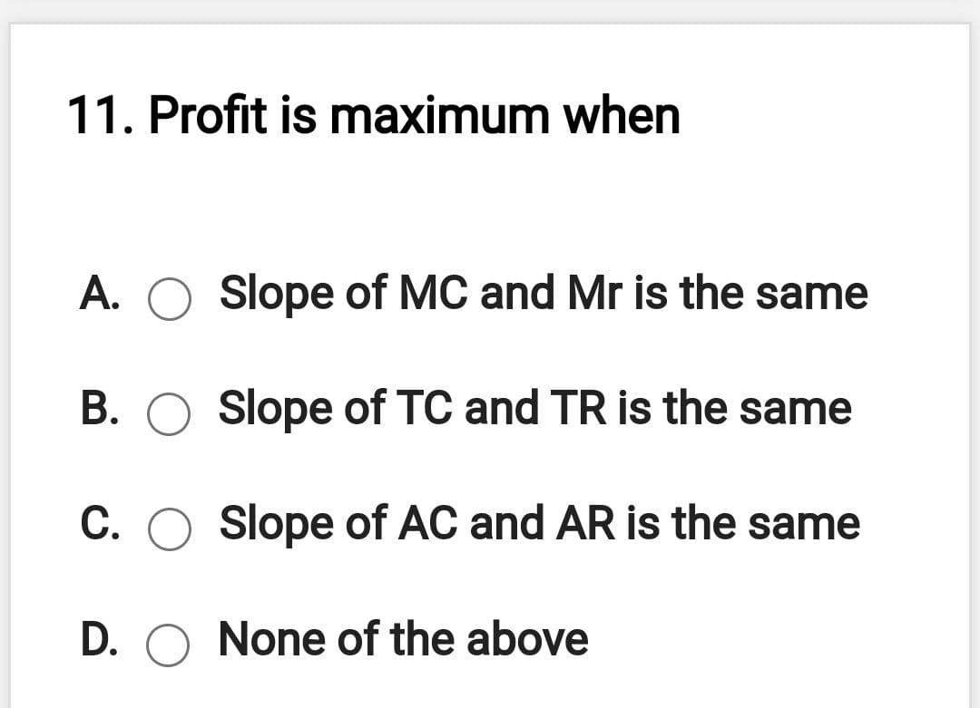 11. Profit is maximum when
A.
Slope of MC and Mr is the same
B. O Slope of TC and TR is the same
C. O Slope of AC and AR is the same
D. O None of the above
