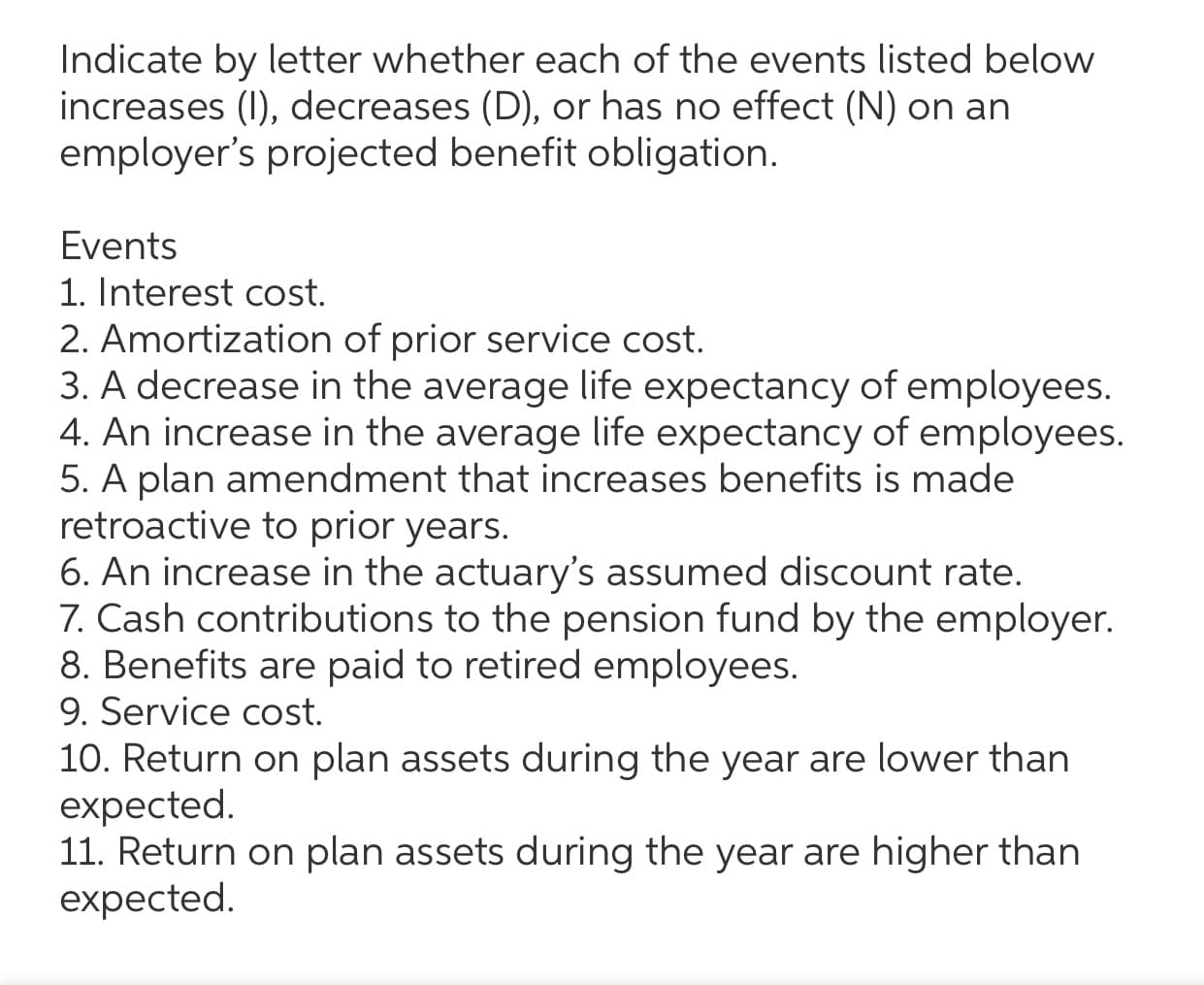 Indicate by letter whether each of the events listed below
increases (I), decreases (D), or has no effect (N) on an
employer's projected benefit obligation.
Events
1. Interest cost.
2. Amortization of prior service cost.
3. A decrease in the average life expectancy of employees.
4. An increase in the average life expectancy of employees.
5. A plan amendment that increases benefits is made
retroactive to prior years.
6. An increase in the actuary's assumed discount rate.
7. Cash contributions to the pension fund by the employer.
8. Benefits are paid to retired employees.
9. Service cost.
10. Return on plan assets during the year are lower than
expected.
11. Return on plan assets during the year are higher than
expected.
