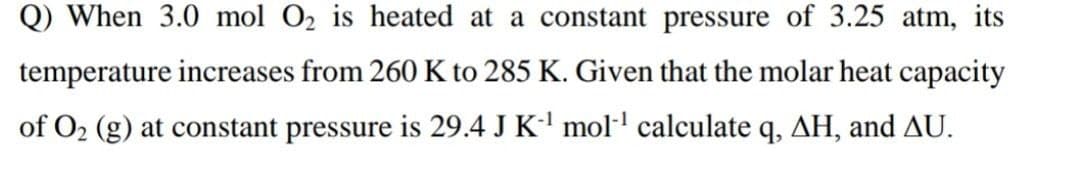 Q) When 3.0 mol O2 is heated at a constant pressure of 3.25 atm, its
temperature increases from 260 K to 285 K. Given that the molar heat capacity
of O2 (g) at constant pressure is 29.4 J K- mol· calculate q, AH, and AU.
