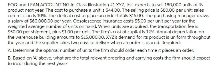 EOQ and LEAN ACCOUNTING In-Class Illustration #1XYZ, Inc. expects to sell 180,000 units of its
product next year. The cost to purchase a unit is $44.00. The selling price is $80.00 per unit; sales
commission is 10%. The clerical cost to place an order totals $15.00. The purchasing manager draws
a salary of $60,000.00 per year. Obsolescence insurance costs $5.00 per unit per year for the
weighted average number of units on hand. When units are acquired, the transportation fee is
$50.00 per shipment, plus $1.00 per unit. The firm's cost of capital is 12%. Annual depreciation on
the warehouse building amounts to $15,000.00. XYZ's demand for its product is uniform throughout
the year and the supplier takes two days to deliver when an order is placed. Required:
A. Determine the optimal number of units the firm should order each time it places an order.
B. Based on 'A' above, what are the total relevant ordering and carrying costs the firm should expect
to incur during the next year?
