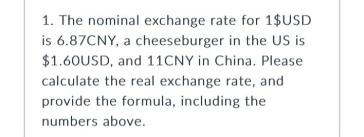 1. The nominal exchange rate for 1$USD
is 6.87CNY, a cheeseburger in the US is
$1.60USD, and 11CNY in China. Please
calculate the real exchange rate, and
provide the formula, including the
numbers above.