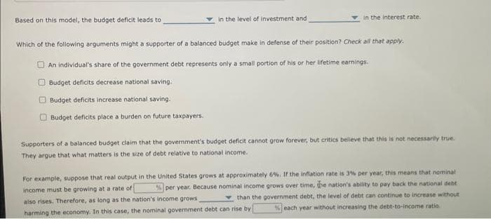 Based on this model, the budget deficit leads to
in the level of investment and
in the interest rate.
Which of the following arguments might a supporter of a balanced budget make in defense of their position? Check all that apply.
An individual's share of the government debt represents only a small portion of his or her lifetime earnings.
Budget deficits decrease national saving.
Budget deficits increase national saving.
Budget deficits place a burden on future taxpayers.
Supporters of a balanced budget claim that the government's budget deficit cannot grow forever, but critics believe that this is not necessarily true.
They argue that what matters is the size of debt relative to national income.
For example, suppose that real output in the United States grows at approximately 6%. If the inflation rate is 3% per year, this means that nominal
income must be growing at a rate of % per year. Because nominal income grows over time, the nation's ability to pay back the national debt
than the government debt, the level of debt can continue to increase without
also rises. Therefore, as long as the nation's income grows
%each year without increasing the debt-to-Income ratio.
harming the economy. In this case, the nominal government debt can rise by