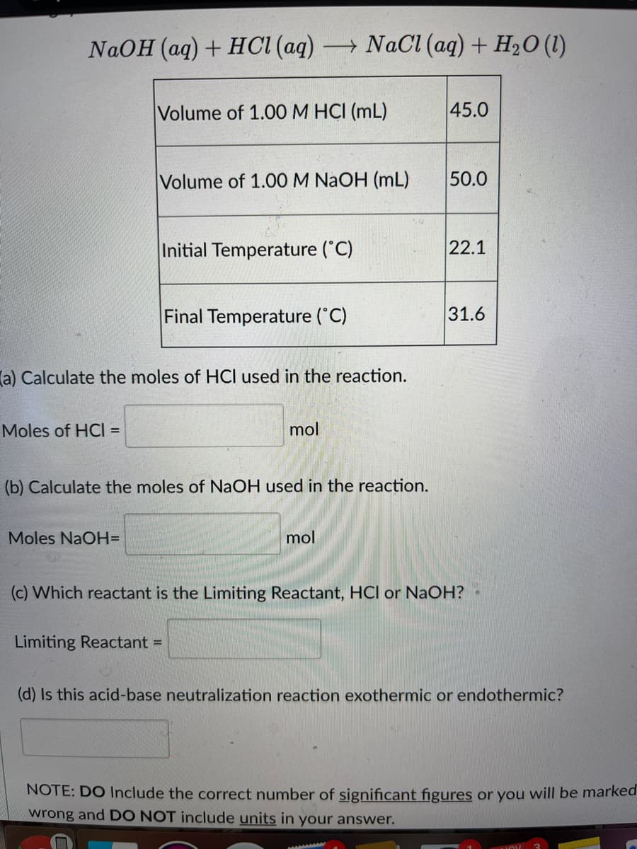 NaOH (aq) + HCI (aq) NACI (aq) + H2O (1)
Volume of 1.00M HCI (mL)
45.0
Volume of 1.00 M NAOH (mL)
50.0
Initial Temperature ("C)
22.1
Final Temperature (C)
31.6
la) Calculate the moles of HCI used in the reaction.
Moles of HCI =
mol
(b) Calculate the moles of NaOH used in the reaction.
Moles NaOH=
mol
(c) Which reactant is the Limiting Reactant, HCl or NaOH?
Limiting Reactant =
(d) Is this acid-base neutralization reaction exothermic or endothermic?
NOTE: DO Include the correct number of significant figures or you will be marked
wrong and DO NOT include units in your answer.
