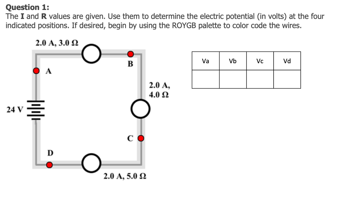 Question 1:
The I and R values are given. Use them to determine the electric potential (in volts) at the four
indicated positions. If desired, begin by using the ROYGB palette to color code the wires.
2.0 А, 3.0 Q
Va
Vb
Vc
Vd
B
O A
2.0 A,
4.0 Ω
24 V
C O
D
2.0 A, 5.0 2

