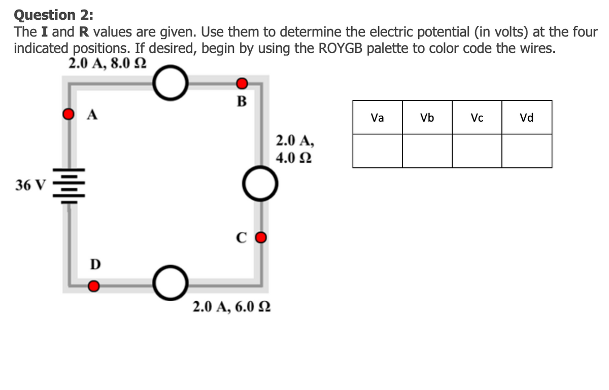 Question 2:
The I and R values are given. Use them to determine the electric potential (in volts) at the four
indicated positions. If desired, begin by using the ROYGB palette to color code the wires.
2.0 A, 8.0 Q
B
A
Va
Vb
Vc
Vd
2.0 A,
4.0 Ω
36 V
D
2.0 A, 6.0 N
