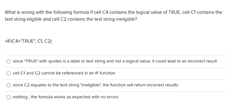 What is wrong with the following formula if cell C4 contains the logical value of TRUE, cell C1 contains the
text string eligible and cell C2 contains the text string ineligible?
=IF(C4="TRUE", C1, C2)
since "TRUE" with quotes is a label or text string and not a logical value, it could lead to an incorrect result
cell C1 and C2 cannot be referenced in an IF function
since C2 equates to the text string "ineligible", the function will return incorrect results
nothing; the formula works as expected with no errors