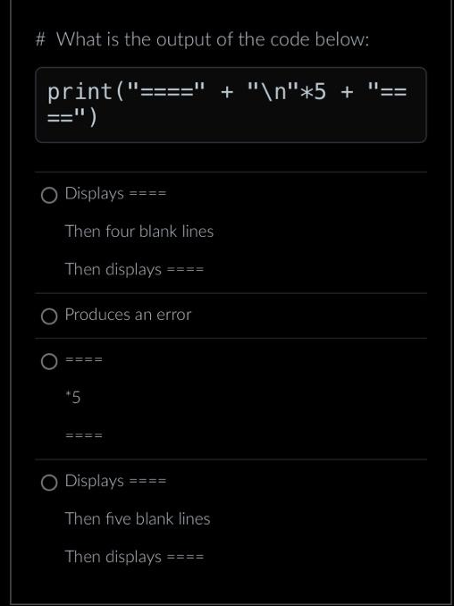 # What is the output of the code below:
print("=
==")
O Displays
Then four blank lines
Then displays ====
O Produces an error
====
*5
====
O Displays
====
Then five blank lines
Then displays ====
+ "\n"*5 +