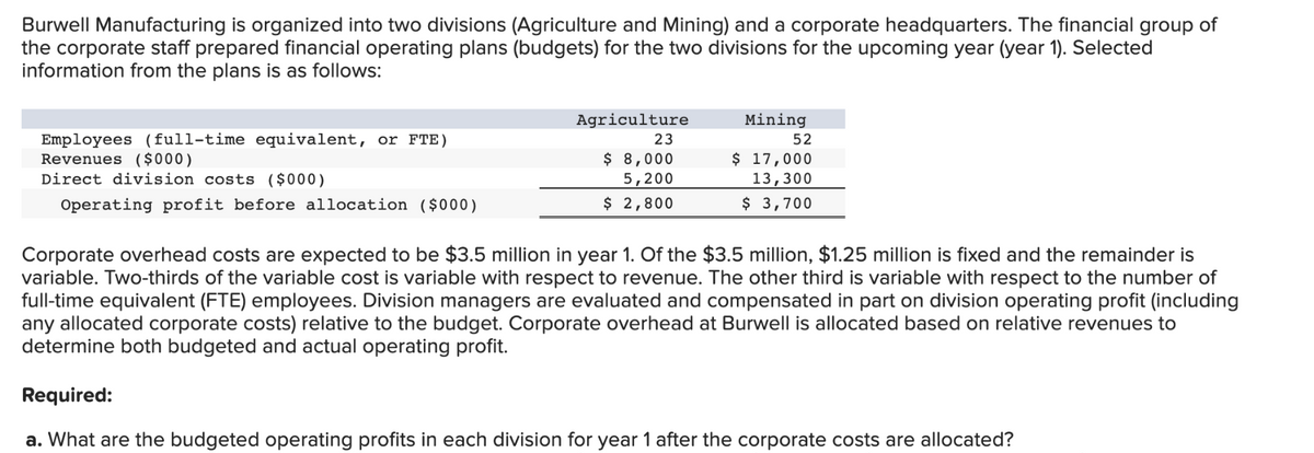 Burwell Manufacturing is organized into two divisions (Agriculture and Mining) and a corporate headquarters. The financial group of
the corporate staff prepared financial operating plans (budgets) for the two divisions for the upcoming year (year 1). Selected
information from the plans is as follows:
Employees (full-time equivalent, or FTE)
Revenues ($000)
Direct division costs ($000)
Operating profit before allocation ($000)
Agriculture
23
$ 8,000
5,200
$ 2,800
Mining
52
$ 17,000
13,300
$ 3,700
Corporate overhead costs are expected to be $3.5 million in year 1. Of the $3.5 million, $1.25 million is fixed and the remainder is
variable. Two-thirds of the variable cost is variable with respect to revenue. The other third is variable with respect to the number of
full-time equivalent (FTE) employees. Division managers are evaluated and compensated in part on division operating profit (including
any allocated corporate costs) relative to the budget. Corporate overhead at Burwell is allocated based on relative revenues to
determine both budgeted and actual operating profit.
Required:
a. What are the budgeted operating profits in each division for year 1 after the corporate costs are allocated?