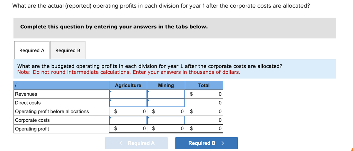 What are the actual (reported) operating profits in each division for year 1 after the corporate costs are allocated?
Complete this question by entering your answers in the tabs below.
Required A Required B
What are the budgeted operating profits in each division for year 1 after the corporate costs are allocated?
Note: Do not round intermediate calculations. Enter your answers in thousands of dollars.
1
Reve ues
Direct costs
Operating profit before allocations
Corporate costs
Operating profit
Agriculture
$
$
0
$
0 $
< Required A
Mining
0
0
$
$
$
Total
0
0
0
0
0
Required B >