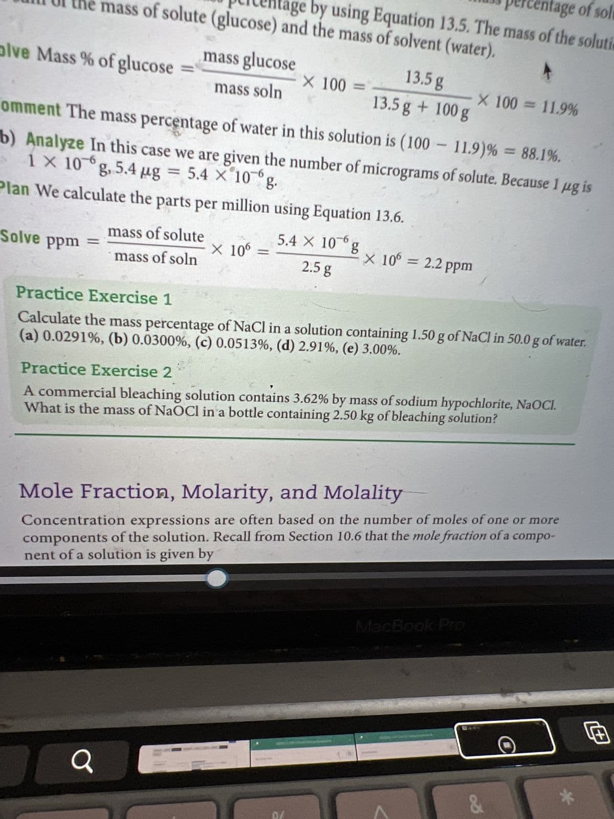 olve Mass % of glucose
ercentage of solu
mass of solute (glucose) and the mass of solvent (water).
age by using Equation 13.5. The mass of the soluti
Solve ppm =
mass glucose
mass soln
Comment The mass percentage of water in this solution is (100-11.9) % = 88.1%.
1 x 10g, 5.4 µg = 5.4 x 10g.
b) Analyze In this case we are given the number of micrograms of solute. Because 1 µg is
Plan We calculate the parts per million using Equation 13.6.
5.4 X 10-6
2.5 g
mass of solute
mass of soln
Q
X 100 =
X 106 =
13.5 g
13.5 g + 100 g
g
X 100 = 11.9%
X 106 = 2.2 ppm
Practice Exercise 1
Calculate the mass percentage of NaCl in a solution containing 1.50 g of NaCl in 50.0 g of water.
(a) 0.0291%, (b) 0.0300%, (c) 0.0513%, (d) 2.91%, (e) 3.00%.
Practice Exercise 2
A commercial bleaching solution contains 3.62% by mass of sodium hypochlorite, NaOCI.
What is the mass of NaOCl in a bottle containing 2.50 kg of bleaching solution?
Mole Fraction, Molarity, and Molality
Concentration expressions are often based on the number of moles of one or more
components of the solution. Recall from Section 10.6 that the mole fraction of a compo-
nent of a solution is given by
&
*
Œ