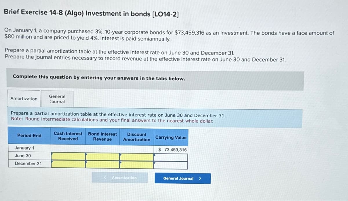 Brief Exercise 14-8 (Algo) Investment in bonds [LO14-2]
On January 1, a company purchased 3%, 10-year corporate bonds for $73,459,316 as an investment. The bonds have a face amount of
$80 million and are priced to yield 4%. Interest is paid semiannually.
Prepare a partial amortization table at the effective interest rate on June 30 and December 31.
Prepare the journal entries necessary to record revenue at the effective interest rate on June 30 and December 31.
Complete this question by entering your answers in the tabs below.
Amortization
General
Journal
Prepare a partial amortization table at the effective interest rate on June 30 and December 31.
Note: Round intermediate calculations and your final answers to the nearest whole dollar.
Period-End
Cash Interest Bond Interest
Received
Revenue
Discount
Amortization
Carrying Value
January 1
$ 73,459,316
June 30
December 31
< Amortization
General Journal >