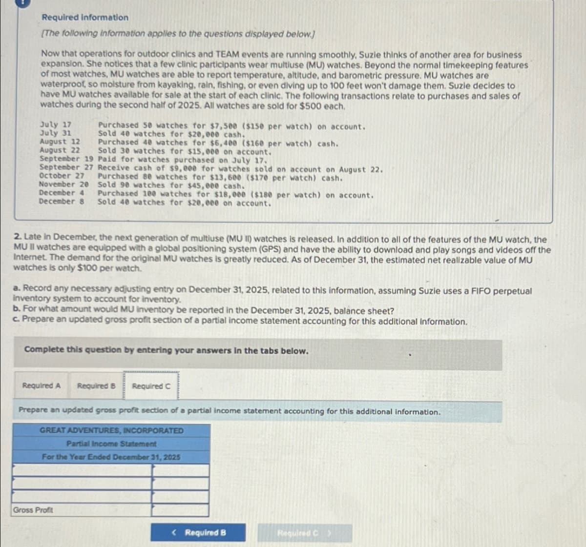 Required information
[The following information applies to the questions displayed below]
Now that operations for outdoor clinics and TEAM events are running smoothly, Suzie thinks of another area for business
expansion. She notices that a few clinic participants wear multiuse (MU) watches. Beyond the normal timekeeping features
of most watches, MU watches are able to report temperature, altitude, and barometric pressure. MU watches are
waterproof, so moisture from kayaking, rain, fishing, or even diving up to 100 feet won't damage them. Suzie decides to
have MU watches available for sale at the start of each clinic. The following transactions relate to purchases and sales of
watches during the second half of 2025. All watches are sold for $500 each.
July 17
July 31
August 12
August 22
Purchased 50 watches for $7,500 ($150 per watch) on account.
Sold 40 watches for $20,000 cash.
Purchased 40 watches for $6,400 ($160 per watch) cash.
Sold 30 watches for $15,000 on account.
September 19 Paid for watches purchased on July 17.
September 27 Receive cash of $9,000 for watches sold on account on August 22.
October 27
Purchased 80 watches for $13,600 ($170 per watch) cash.
November 20 Sold 90 watches for $45,000 cash.
December 4
December 8
Purchased 100 watches for $18,000 ($180 per watch) on account.
Sold 40 watches for $20,000 on account.
2. Late in December, the next generation of multiuse (MU II) watches is released. In addition to all of the features of the MU watch, the
MU II watches are equipped with a global positioning system (GPS) and have the ability to download and play songs and videos off the
Internet. The demand for the original MU watches is greatly reduced. As of December 31, the estimated net realizable value of MU
watches is only $100 per watch.
a. Record any necessary adjusting entry on December 31, 2025, related to this information, assuming Suzie uses a FIFO perpetual
inventory system to account for inventory.
b. For what amount would MU inventory be reported in the December 31, 2025, balance sheet?
c. Prepare an updated gross profit section of a partial income statement accounting for this additional information.
Complete this question by entering your answers in the tabs below.
Required A Required B Required C
Prepare an updated gross profit section of a partial income statement accounting for this additional information.
GREAT ADVENTURES, INCORPORATED
Partial Income Statement
For the Year Ended December 31, 2025
Gross Profit
<Required B
Required C>