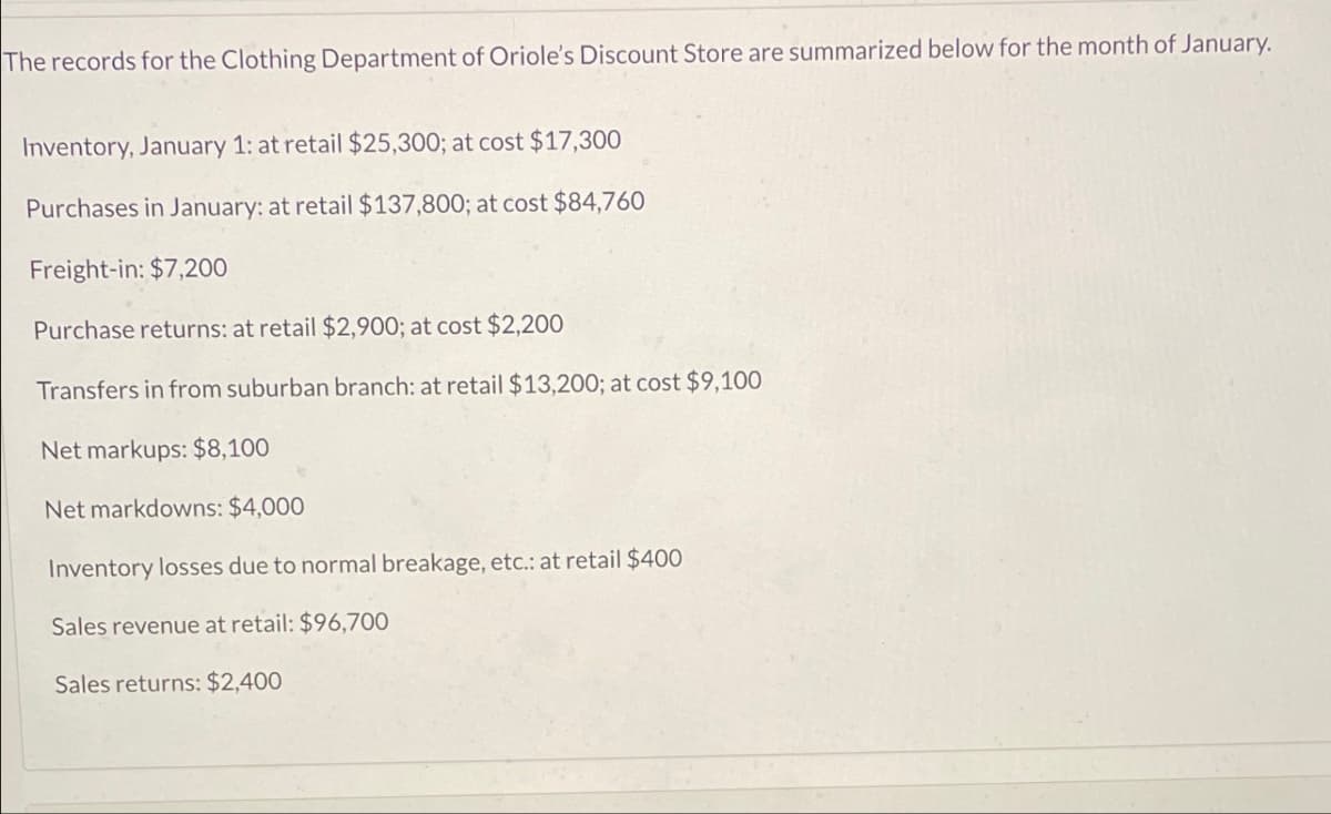 The records for the Clothing Department of Oriole's Discount Store are summarized below for the month of January.
Inventory, January 1: at retail $25,300; at cost $17,300
Purchases in January: at retail $137,800; at cost $84,760
Freight-in: $7,200
Purchase returns: at retail $2,900; at cost $2,200
Transfers in from suburban branch: at retail $13,200; at cost $9,100
Net markups: $8,100
Net markdowns: $4,000
Inventory losses due to normal breakage, etc.: at retail $400
Sales revenue at retail: $96,700
Sales returns: $2,400