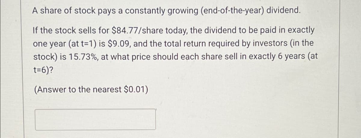 A share of stock pays a constantly growing (end-of-the-year) dividend.
If the stock sells for $84.77/share today, the dividend to be paid in exactly
one year (at t=1) is $9.09, and the total return required by investors (in the
stock) is 15.73%, at what price should each share sell in exactly 6 years (at
t=6)?
(Answer to the nearest $0.01)