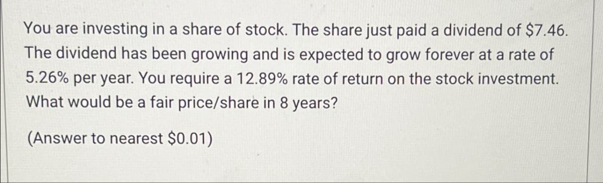 You are investing in a share of stock. The share just paid a dividend of $7.46.
The dividend has been growing and is expected to grow forever at a rate of
5.26% per year. You require a 12.89% rate of return on the stock investment.
What would be a fair price/share in 8 years?
(Answer to nearest $0.01)