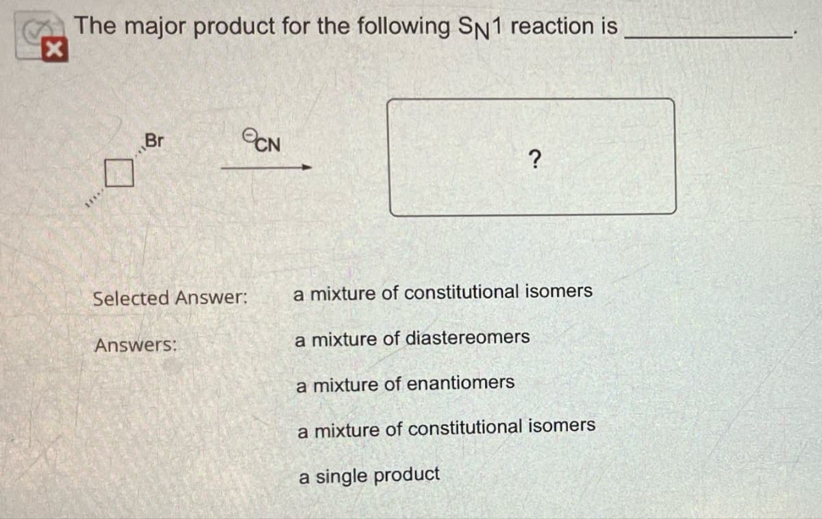 The major product for the following SN1 reaction is
Br
eCN
2.
?
Selected Answer:
a mixture of constitutional isomers
Answers:
a mixture of diastereomers
a mixture of enantiomers
a mixture of constitutional isomers
a single product