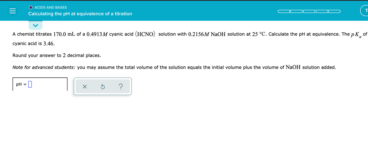 O ACIDS AND BASES
To
Calculating the pH at equivalence of a titration
A chemist titrates 170.0 mL of a 0.4913 M cyanic acid (HCNO) solution with 0.2156M NaOH solution at 25 °C. Calculate the pH at equivalence. The p K, of
cyanic acid is 3.46.
Round your answer to 2 decimal places.
Note for advanced students: you may assume the total volume of the solution equals the initial volume plus the volume of NaOH solution added.
pH = |
