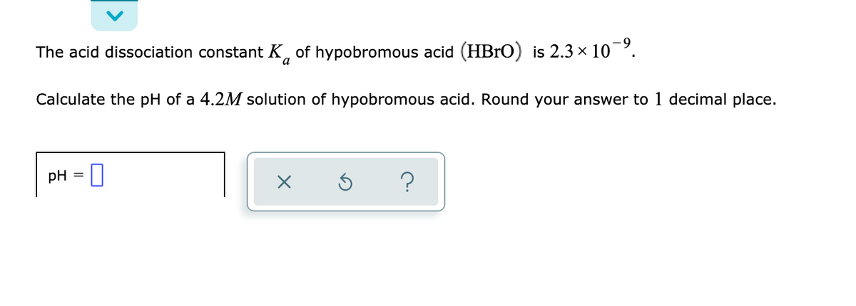 The acid dissociation constant K, of hypobromous acid (HBrO) is 2.3 x 10.
Calculate the pH of a 4.2M solution of hypobromous acid. Round your answer to 1 decimal place.
pH
?
