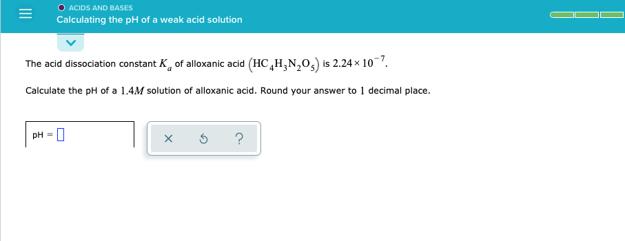 O ACIDS AND BASES
Calculating the pH of a weak acid solution
The acid dissociation constant K, of alloxanic acid (HC,H,N,0,) is 2.24 x 107.
Calculate the pH of a 1.4M solution of alloxanic acid. Round your answer to 1 decimal place.
pH
II
