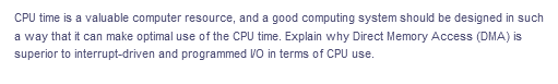 CPU time is a valuable computer resource, and a good computing system should be designed in such
a way that it can make optimal use of the CPU time. Explain why Direct Memory Access (DMA) is
superior to interrupt-driven and programmed VO in terms of CPU use.
