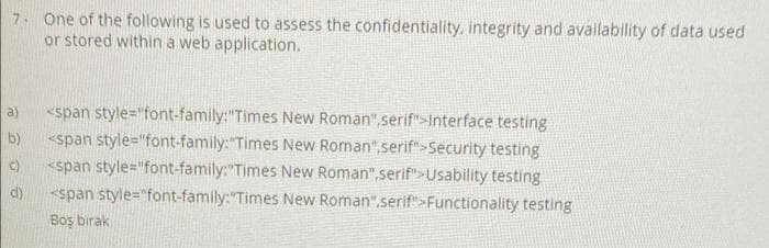 7 One of the following is used to assess the confidentiality, integrity and availability of data used
or stored within a web application.
<span style="font-family:"Times New Roman",serif">Interface testing
<span style="font-family:"Times New Roman",serif">Security testing
«span style="font-family:"Times New Roman",serif">Usability testing
a)
b)
c)
d)
<span style="font-family:"Times New Roman",serif">Functionality testing
Boş bırak
