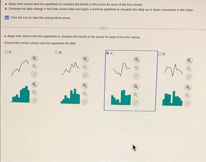 a. Apply both column and line sparklines to visualize the trends in the prices for each of the four stocks.
b. Compute the daily change in the Dow Jones index and apply a win/loss sparkline to visualize the daily up or down movement in the index.
O Click the icon to view the closing stock prices.
a. Apply both column and line sparklines to visualize the trends in the prices for each of the four stocks.
Choose the correct column and line sparklines for IBM.
A.
OB.
OD.
с.
Q
Q
