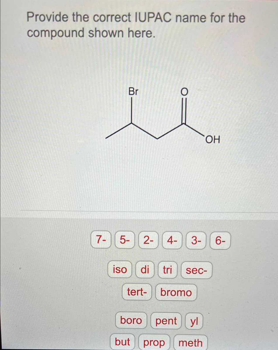 Provide the correct IUPAC name for the
compound shown here.
Br
HO,
7-
5- 2- 4-
3- 6-
iso
di tri
sec-
tert-
bromo
boro
pent
yl
but
prop
meth
