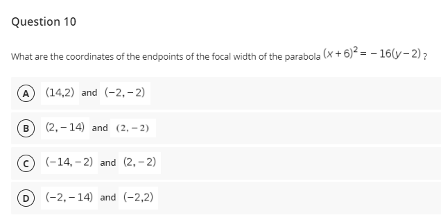 Question 10
What are the coordinates of the endpoints of the focal width of the parabola (x + 6)² = – 16(y- 2)?
(A
(14,2) and (-2,– 2)
в
(2, – 14) and (2, – 2)
(c) (-14, – 2) and (2,- 2)
(-2, – 14) and (-2,2)
