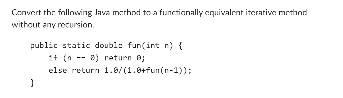Convert the following Java method to a functionally equivalent iterative method
without any recursion.
public static double fun(int n) {
0) return 0;
}
if (n
else return 1.0/(1.0+fun(n-1));
==
