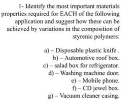 1- Identify the most important materials
properties required for EACH of the following
application and suggest how these can be
achieved by variations in the composition of
styrenic polymers:
a) - Disposable plastic knife.
b)- Automotive roof box.
c)- salad box for refrigerator.
d) - Washing machine door.
e) - Mobile phone.
f)- CD jewel box.
g) - Vacuum cleaner casing.
