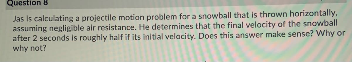 Question 8
Jas is calculating a projectile motion problem for a snowball that is thrown horizontally,
assuming negligible air resistance. He determines that the final velocity of the snowball
after 2 seconds is roughly half if its initial velocity. Does this answer make sense? Why or
why not?
