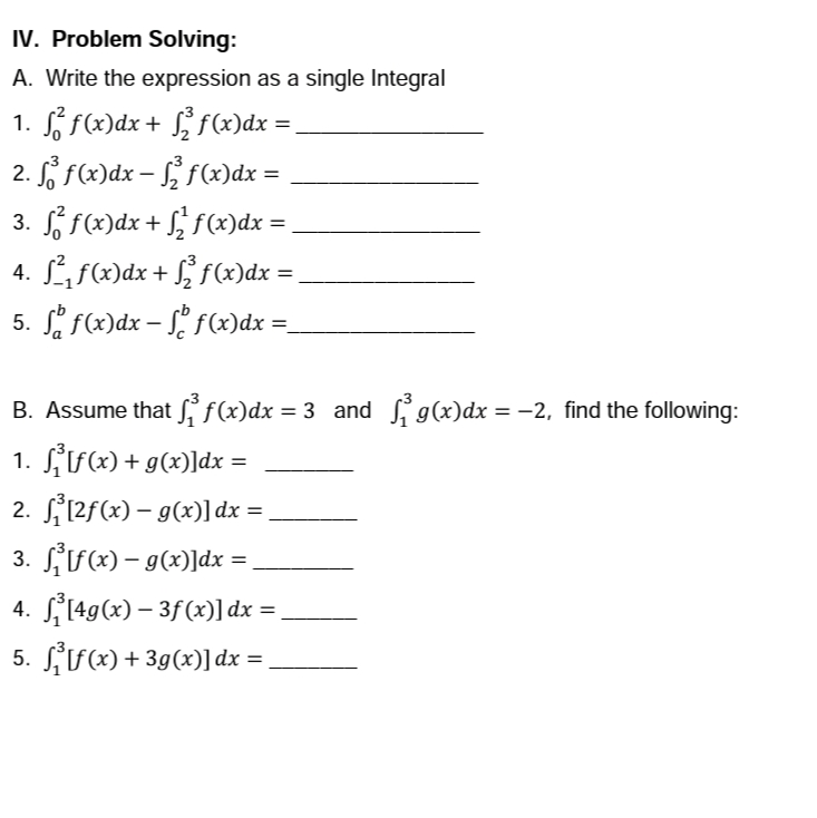 IV. Problem Solving:
A. Write the expression as a single Integral
1. f f(x)dx+ [} f(x)dx =,
2. f f(x)dx – ſ, f(x)dx =
3. f f(x)dx + f, f(x)dx =
4. L, f(x)dx + f, f(x)dx =
5. (x)dx – £° f(x)dx =
B. Assume that Si f(x)dx = 3 and Sig(x)dx = -2, find the following:
1. f(x) + g(x)]dx =
2. 12f(x) – g(x)] dx =
3. Sf(x) – g(x)]dx =
%3D
4. 14g(x) – 3f(x)] dx =
5. f(x)+3g(x)] dx =
