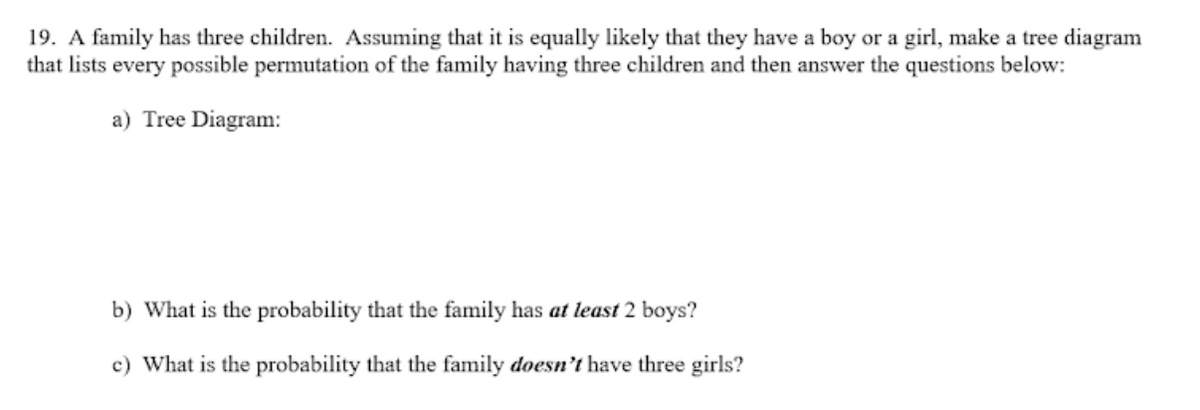 19. A family has three children. Assuming that it is equally likely that they have a boy or a girl, make a tree diagram
that lists every possible permutation of the family having three children and then answer the questions below:
a) Tree Diagram:
b) What is the probability that the family has at least 2 boys?
c) What is the probability that the family doesn’t have three girls?
