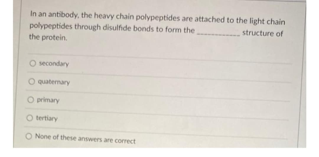 In an antibody, the heavy chain polypeptides are attached to the light chain
polypeptides through disulfide bonds to form the
structure of
the protein.
secondary
quaternary
primary
tertiary
None of these answers are correct