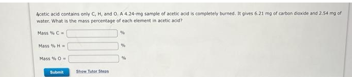 Acetic acid contains only C, H, and O. A 4.24-mg sample of acetic acid is completely burned. It gives 6.21 mg of carbon dioxide and 2.54 mg of
water. What is the mass percentage of each element in acetic acid?
Mass % C =
Mass % H
Mass % 0-
Submit
Show Tutor Steps
%
%
%