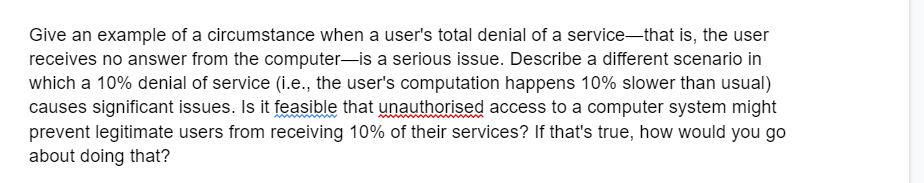Give an example of a circumstance when a user's total denial of a service that is, the user
receives no answer from the computer-is a serious issue. Describe a different scenario in
which a 10% denial of service (i.e., the user's computation happens 10% slower than usual)
causes significant issues. Is it feasible that unauthorised access to a computer system might
prevent legitimate users from receiving 10% of their services? If that's true, how would you go
about doing that?
