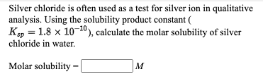 Silver chloride is often used as a test for silver ion in qualitative
analysis. Using the solubility product constant (
K, = 1.8 x 10-10), calculate the molar solubility of silver
chloride in water.
Molar solubility
M
