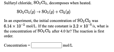 Sulfuryl chloride, SO, Cl2, decomposes when heated.
So, Cl (9) → SO2 (9) + Cl2 (9)
In an experiment, the initial concentration of SO2 Cl, was
6.14 x 10-2 mol/L. If the rate constant is 2.2 x 10-5/s, what is
the concentration of SO, Cl2 after 4.0 hr? The reaction is first
order.
Concentration
mol/L
