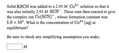 Solid KSCN was added to a 2.93 M Co²+ solution so that it
was also initially 2.93 M SCN. These ions then reacted to give
the complex ion Co(SCN)*, whose formation constant was
1.0 x 10°. What is the concentration of Co²+ (ag) at
equilibrium?
Be sure to check any simplifying assumption you make.
M
