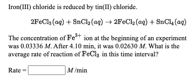 Iron(III) chloride is reduced by tin(II) chloride.
2F€C13 (aq) + SnCl, (aq) → 2F€C12 (aq) + SnCl4 (ag)
The concentration of Fe* ion at the beginning of an experiment
was 0.03336 M. After 4.10 min, it was 0.02630 M. What is the
average rate of reaction of FeCls in this time interval?
Rate =
M /min
