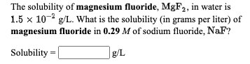 The solubility of magnesium fluoride, M&F2, in water is
1.5 x 10- g/L. What is the solubility (in grams per liter) of
magnesium fluoride in 0.29 M of sodium fluoride, NaF?
Solubility =
|g/L
