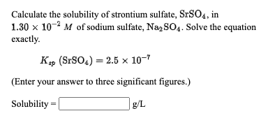 Calculate the solubility of strontium sulfate, S.SO4, in
1.30 x 10-2 M of sodium sulfate, Na, SO4. Solve the equation
ехactly.
K, (SrSO.) = 2.5 × 10-7
(Enter your answer to three significant figures.)
Solubility
g/L
