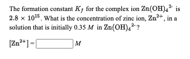 The formation constant K; for the complex ion Zn(OH),² is
2.8 x 1015. What is the concentration of zinc ion, Zn?+, in a
solution that is initially 0.35 M in Zn(OH),2 ?
2-
[Zn²+] =[
M
