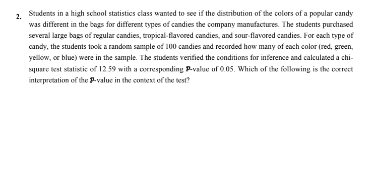Students in a high school statistics class wanted to see if the distribution of the colors of a popular candy
2.
was different in the bags for different types of candies the company manufactures. The students purchased
several large bags of regular candies, tropical-flavored candies, and sour-flavored candies. For each type of
candy, the students took a random sample of 100 candies and recorded how many of each color (red, green,
yellow, or blue) were in the sample. The students verified the conditions for inference and calculated a chi-
square test statistic of 12.59 with a corresponding P-value of 0.05. Which of the following is the correct
interpretation of the P-value in the context of the test?
