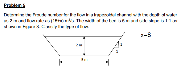 Determine the Froude number for the flow in a trapezoidal channel with the depth of water
as 2 m and flow rate as (15+x) m³/s. The width of the bed is 5 m and side slope is 1:1 as
shown in Figure 3. Classify the type of flow.
x=8
2 m
5 m
