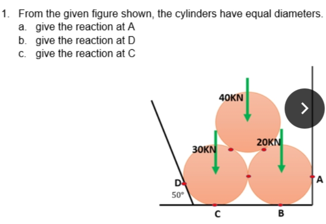 1. From the given figure shown, the cylinders have equal diameters.
a. give the reaction at A
b. give the reaction at D
C. give the reaction at C
40KN
20KN
30KN
D
'A
50°
B
