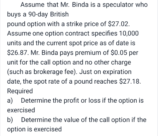 Assume that Mr. Binda is a speculator who
buys a 90-day British
pound option with a strike price of $27.02.
Assume one option contract specifies 10,000
units and the current spot price as of date is
$26.87. Mr. Binda pays premium of $0.05 per
unit for the call option and no other charge
(such as brokerage fee). Just on expiration
date, the spot rate of a pound reaches $27.18.
Required
a) Determine the profit or loss if the option is
exercised
b) Determine the value of the call option if the
option is exercised
