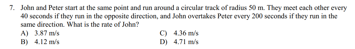7. John and Peter start at the same point and run around a circular track of radius 50 m. They meet each other every
40 seconds if they run in the opposite direction, and John overtakes Peter every 200 seconds if they run in the
same direction. What is the rate of John?
A) 3.87 m/s
B) 4.12 m/s
C) 4.36 m/s
D) 4.71 m/s
