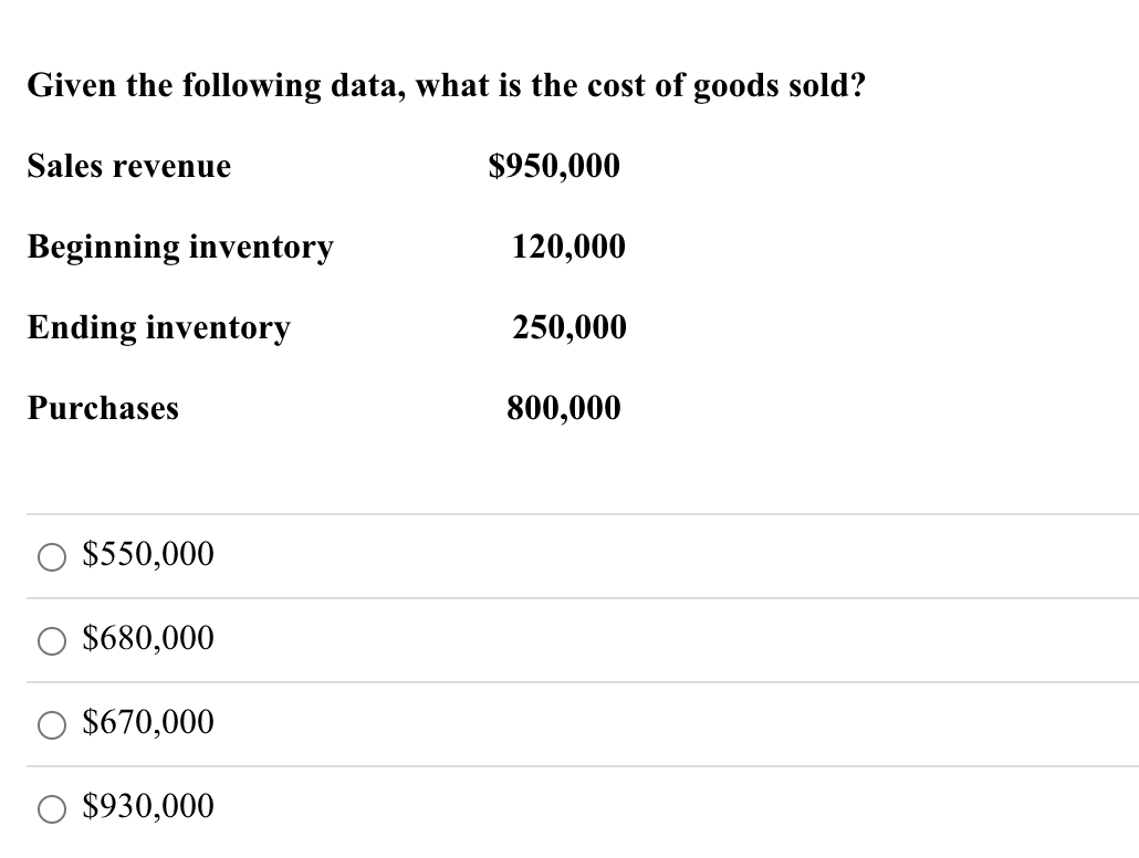 Given the following data, what is the cost of goods sold?
$950,000
Sales revenue
Beginning inventory
Ending inventory
Purchases
$550,000
$680,000
$670,000
$930,000
120,000
250,000
800,000